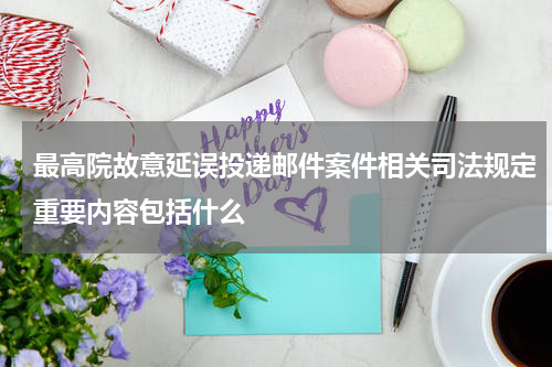 最高院故意延误投递邮件案件相关司法规定重要内容包括什么