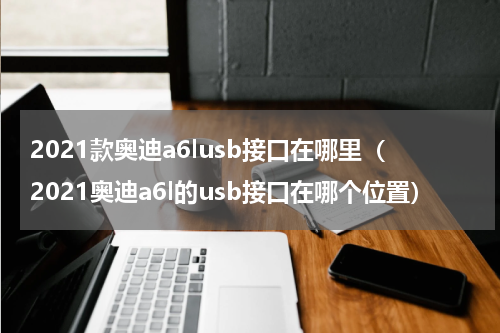 2021款奥迪a6lusb接口在哪里（2021奥迪a6l的usb接口在哪个位置）