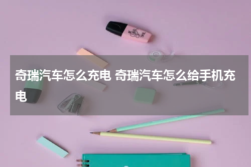 奇瑞汽车怎么充电 奇瑞汽车怎么给手机充电