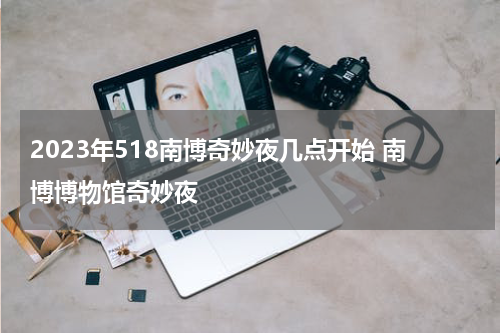 2023年518南博奇妙夜几点开始 南博博物馆奇妙夜