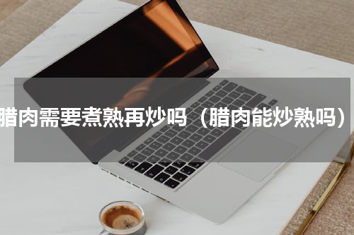 腊肉需要煮熟再炒吗（腊肉能炒熟吗）