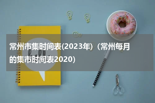 常州市集时间表(2023年)（常州每月的集市时间表2020）