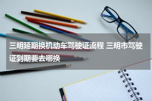三明延期换机动车驾驶证流程 三明市驾驶证到期要去哪换