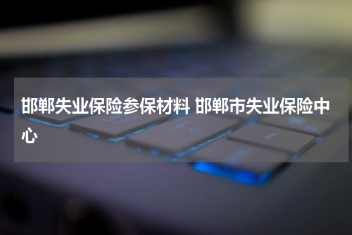 邯郸失业保险参保材料 邯郸市失业保险中心
