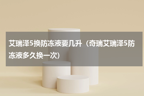 艾瑞泽5换防冻液要几升（奇瑞艾瑞泽5防冻液多久换一次）