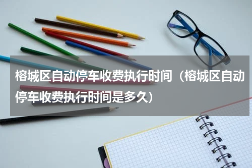 榕城区自动停车收费执行时间（榕城区自动停车收费执行时间是多久）