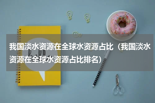 我国淡水资源在全球水资源占比（我国淡水资源在全球水资源占比排名）