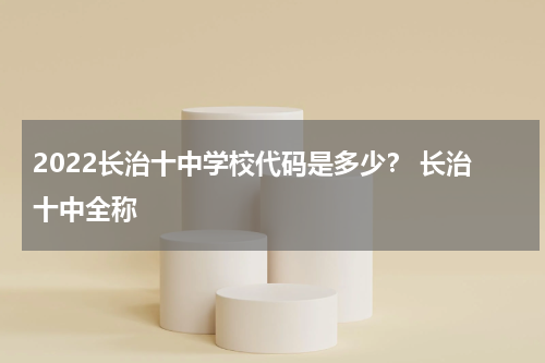 2022长治十中学校代码是多少？ 长治十中全称