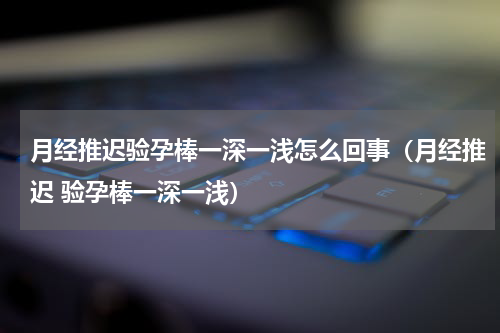 月经推迟验孕棒一深一浅怎么回事（月经推迟 验孕棒一深一浅）