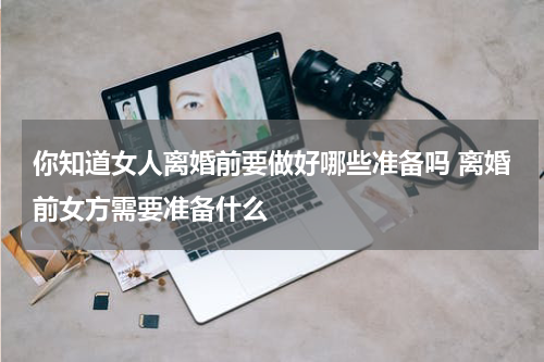 你知道女人离婚前要做好哪些准备吗 离婚前女方需要准备什么