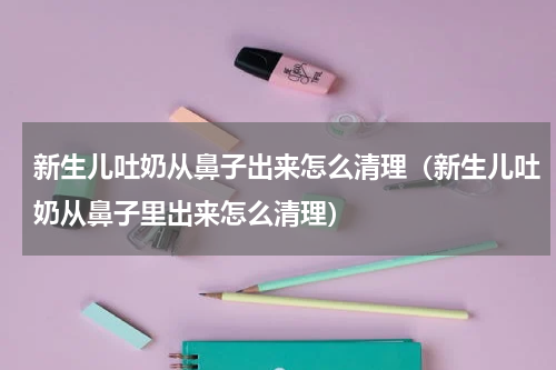 新生儿吐奶从鼻子出来怎么清理（新生儿吐奶从鼻子里出来怎么清理）
