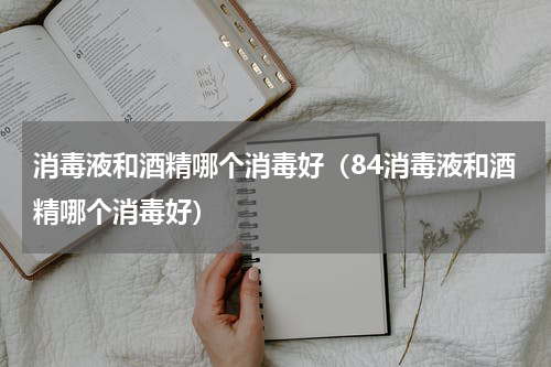 消毒液和酒精哪个消毒好（84消毒液和酒精哪个消毒好）