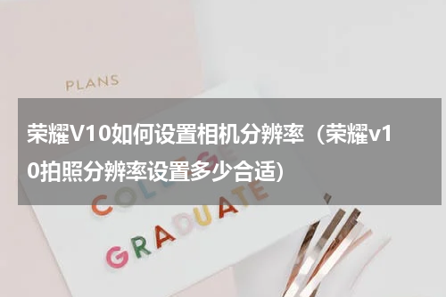 荣耀V10如何设置相机分辨率（荣耀v10拍照分辨率设置多少合适）