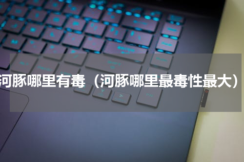 河豚哪里有毒（河豚哪里最毒性最大）