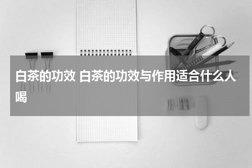 白茶的功效 白茶的功效与作用适合什么人喝