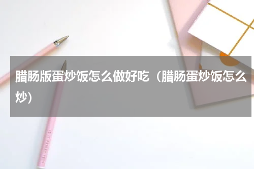 腊肠版蛋炒饭怎么做好吃（腊肠蛋炒饭怎么炒）