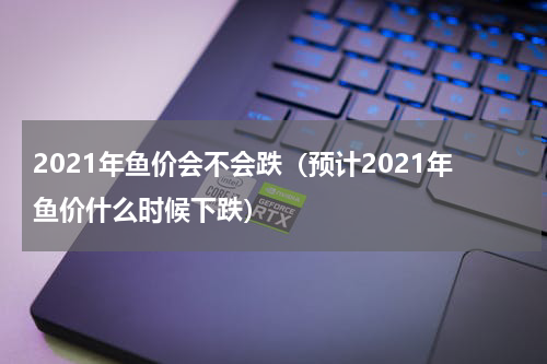2021年鱼价会不会跌（预计2021年鱼价什么时候下跌）
