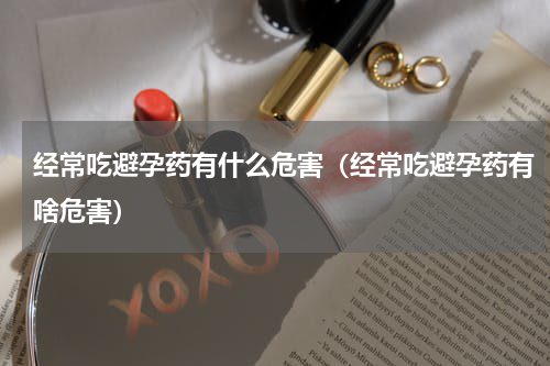 经常吃避孕药有什么危害（经常吃避孕药有啥危害）