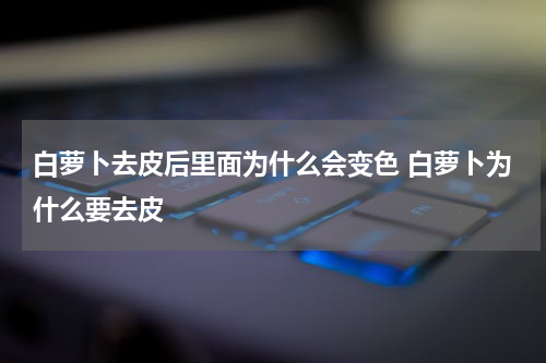 白萝卜去皮后里面为什么会变色 白萝卜为什么要去皮