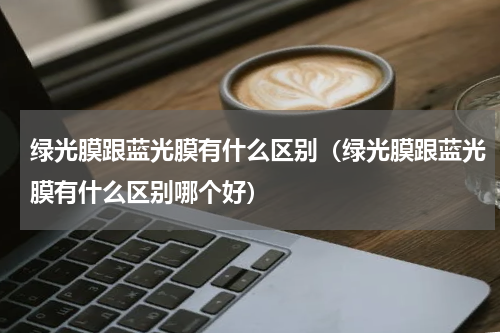 绿光膜跟蓝光膜有什么区别（绿光膜跟蓝光膜有什么区别哪个好）