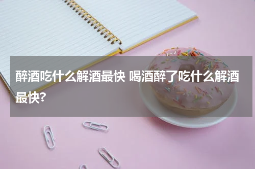 醉酒吃什么解酒最快 喝酒醉了吃什么解酒最快?