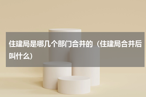 住建局是哪几个部门合并的（住建局合并后叫什么）
