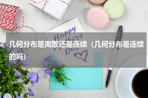几何分布是离散还是连续（几何分布是连续的吗）