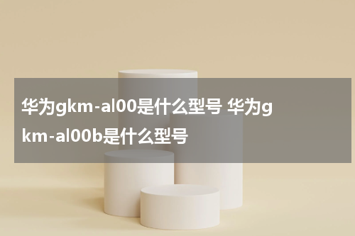 华为gkm-al00是什么型号 华为gkm-al00b是什么型号