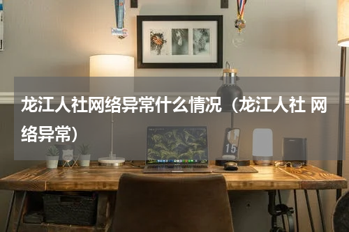龙江人社网络异常什么情况（龙江人社 网络异常）