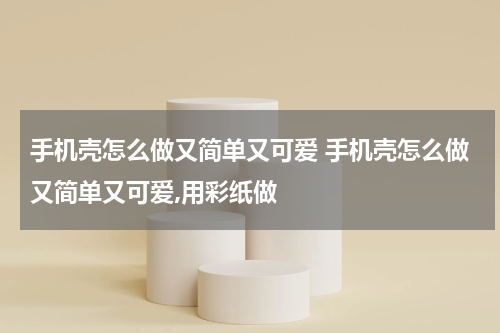 手机壳怎么做又简单又可爱 手机壳怎么做又简单又可爱,用彩纸做