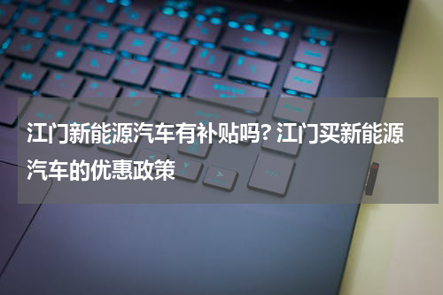 江门新能源汽车有补贴吗? 江门买新能源汽车的优惠政策