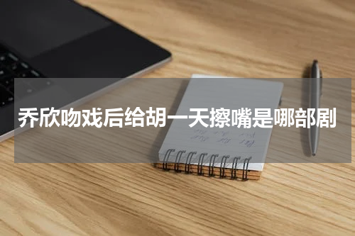 乔欣吻戏后给胡一天擦嘴是哪部剧