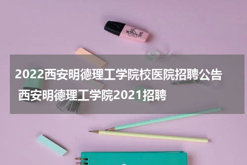 2022西安明德理工学院校医院招聘公告 西安明德理工学院2021招聘