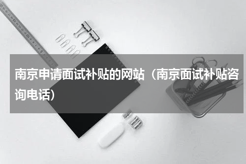 南京申请面试补贴的网站（南京面试补贴咨询电话）