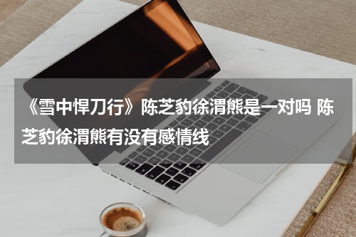 《雪中悍刀行》陈芝豹徐渭熊是一对吗 陈芝豹徐渭熊有没有感情线