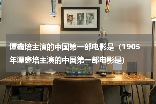 谭鑫培主演的中国第一部电影是（1905年谭鑫培主演的中国第一部电影是）
