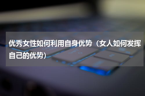优秀女性如何利用自身优势（女人如何发挥自己的优势）