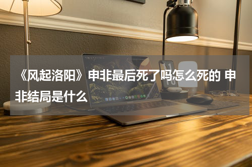 《风起洛阳》申非最后死了吗怎么死的 申非结局是什么