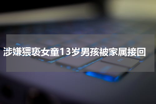 涉嫌猥亵女童13岁男孩被家属接回