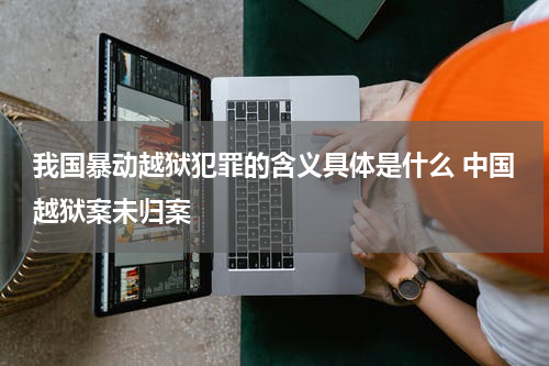 我国暴动越狱犯罪的含义具体是什么 中国越狱案未归案