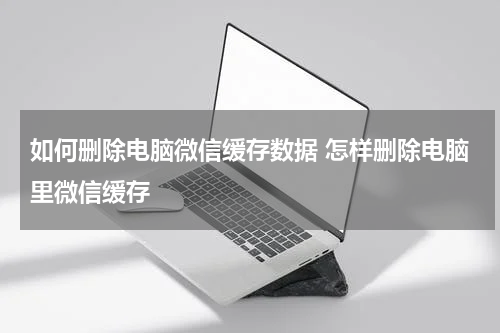 如何删除电脑微信缓存数据 怎样删除电脑里微信缓存