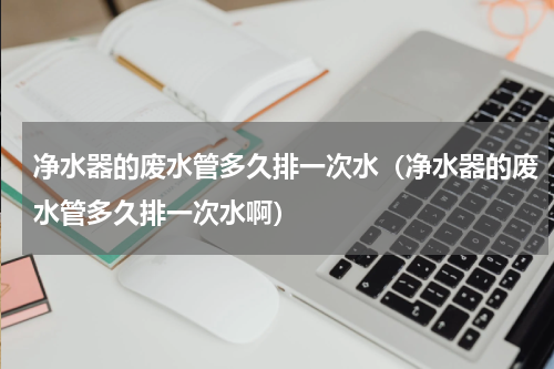 净水器的废水管多久排一次水（净水器的废水管多久排一次水啊）