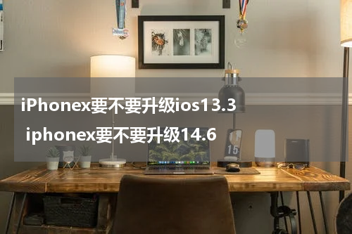 iPhonex要不要升级ios13.3 iphonex要不要升级14.6