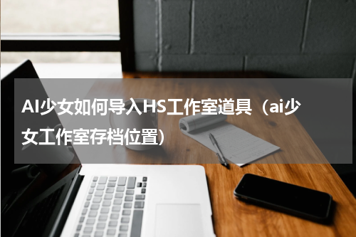 AI少女如何导入HS工作室道具（ai少女工作室存档位置）