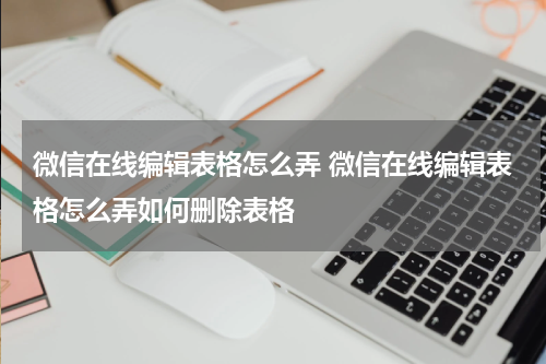 微信在线编辑表格怎么弄 微信在线编辑表格怎么弄如何删除表格