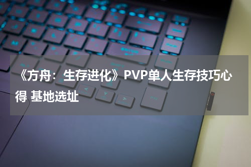 《方舟：生存进化》PVP单人生存技巧心得 基地选址