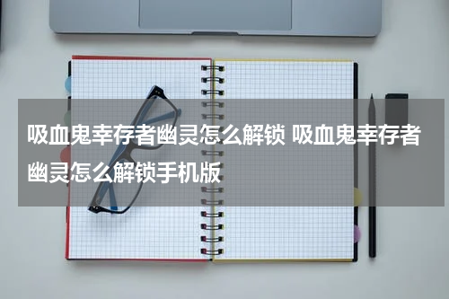 吸血鬼幸存者幽灵怎么解锁 吸血鬼幸存者幽灵怎么解锁手机版