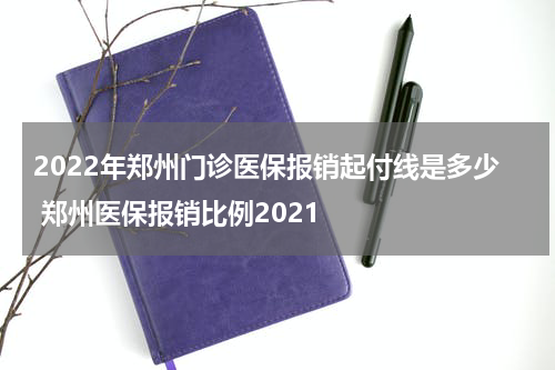 2022年郑州门诊医保报销起付线是多少 郑州医保报销比例2021