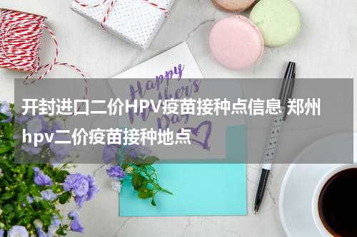 开封进口二价HPV疫苗接种点信息 郑州hpv二价疫苗接种地点