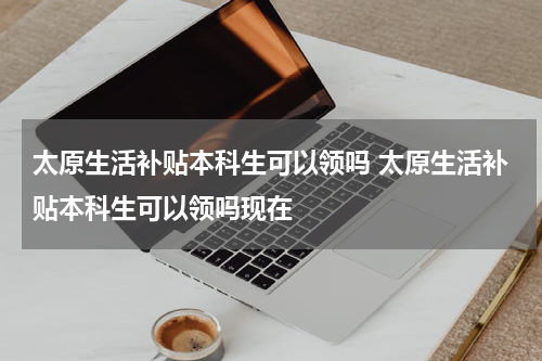 太原生活补贴本科生可以领吗 太原生活补贴本科生可以领吗现在
